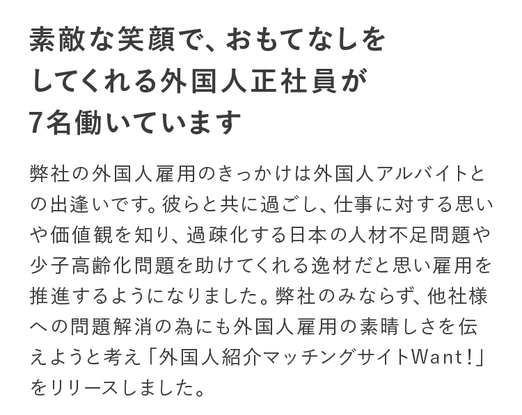素敵な笑顔で、おもてなしをしてくれる外国人正社員が7名働いています。弊社の外国人雇用のきっかけは外国人アルバイトとの出逢いです。彼らと共に過ごし、仕事に対する思いや価値観を知り、過疎化する日本の人材不足問題や少子高齢化問題を助けてくれる逸材だと思い雇用を推進するようになりました。弊社のみならず、他社様への問題解消の為にも外国人雇用の素晴しさを伝えようと考え「外国人紹介マッチングサイトWant！」をリリースしました。