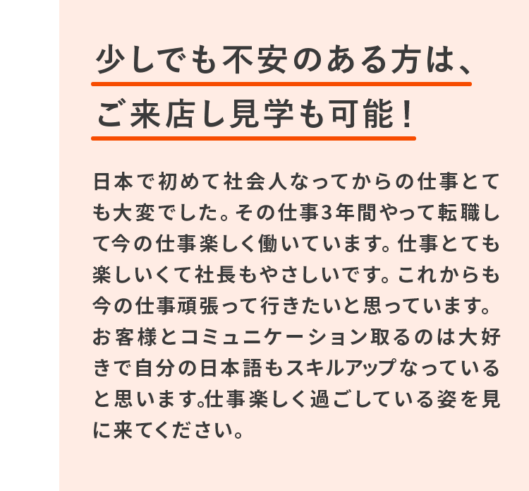 少しでも不安のある方は、ご来店し見学も可能！日本で初めて社会人なってからの仕事とても大変でした。その仕事3年間やって転職して今の仕事楽しく働いています。仕事とても楽しいくて社長もやさしいです。これからも今の仕事頑張って行きたいと思っています。お客様とコミュニケーション取るのは大好きで自分の日本語もスキルアップなっていると思います｡仕事楽しく過ごしている姿を見に来てください。